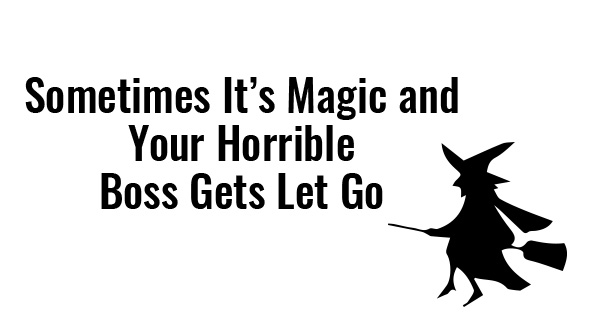 sometimes its magic and your horrible boss gets let go